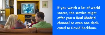 If you watch a lot of world soccer, the service might offer you a Real Madrid channel or even one dedicated to David Beckham.